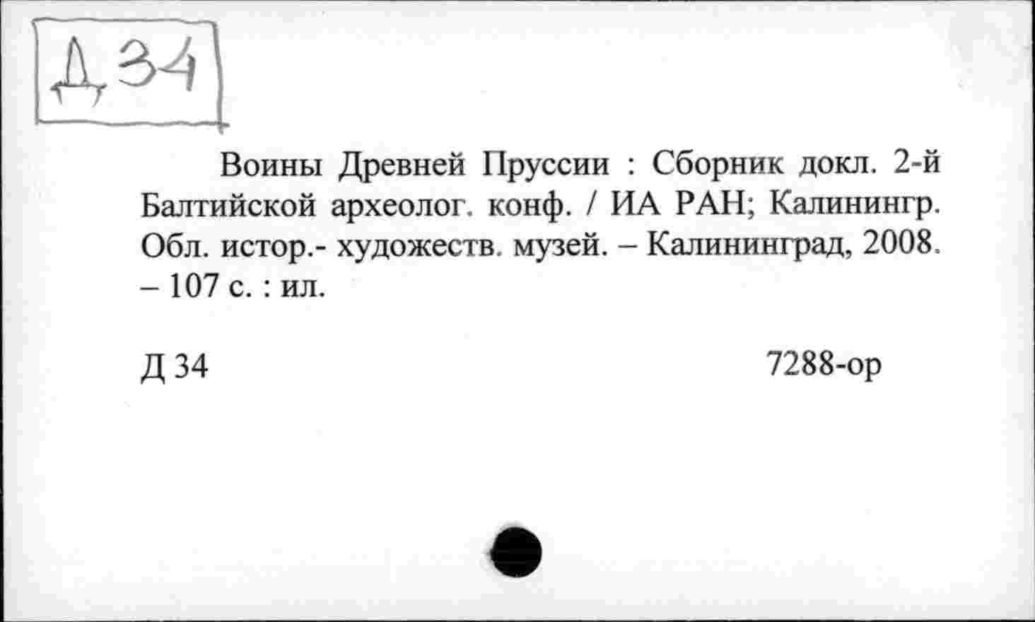 ﻿Д^1 —------
Воины Древней Пруссии : Сборник докл. 2-й Балтийской археолог, конф. / ИА РАН; Калинингр. Обл. истор.- художеств, музей. - Калининград, 2008. - 107 с. : ил.
Д 34
7288-ор